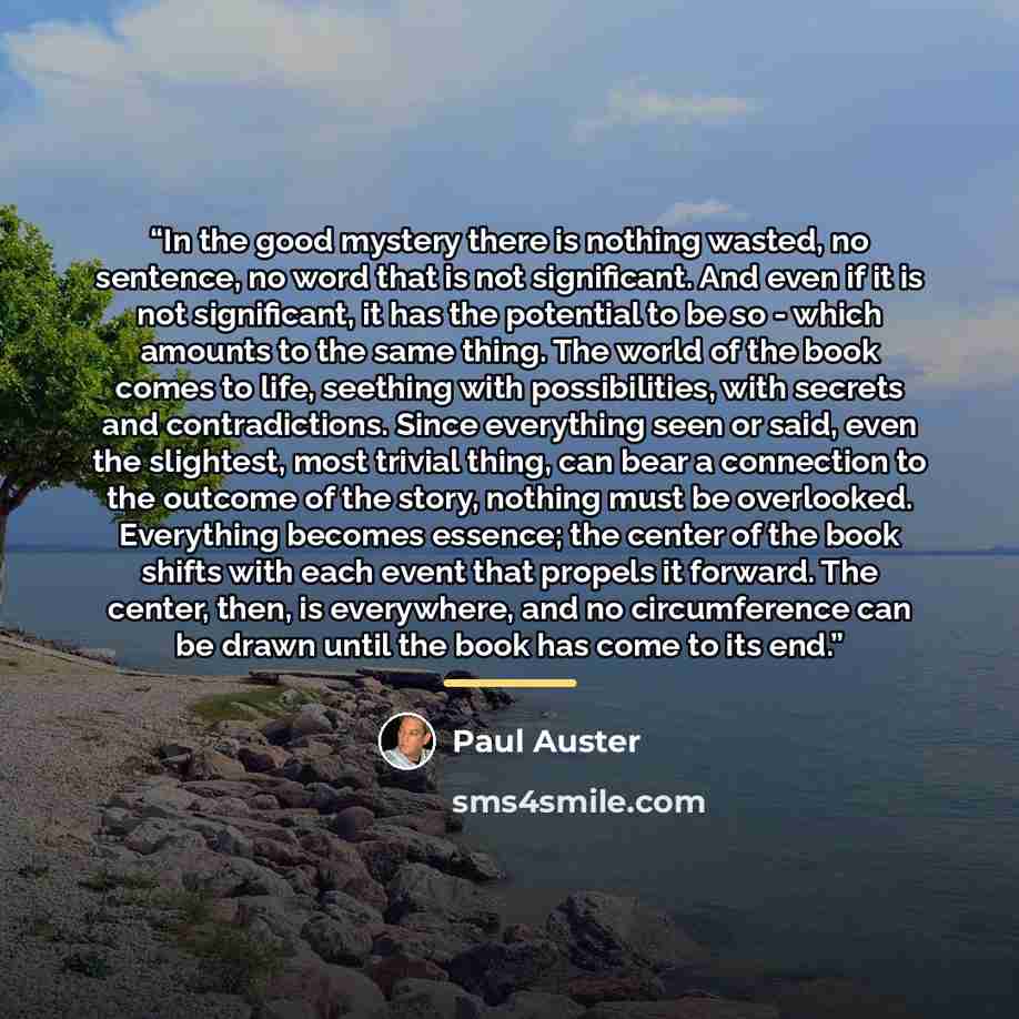 “In the good mystery there is nothing wasted, no sentence, no word that is not significant. And even if it is not significant, it has the potential to be so - which amounts to the same thing. The world of the book comes to life, seething with possibilities, with secrets and contradictions. Since…” quote by Paul Auster