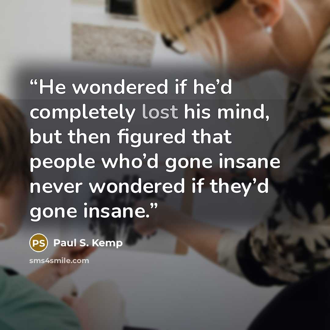 “He wondered if he’d completely lost his mind, but then figured that people who’d gone insane never wondered if they’d gone insane.” quote by Paul S. Kemp