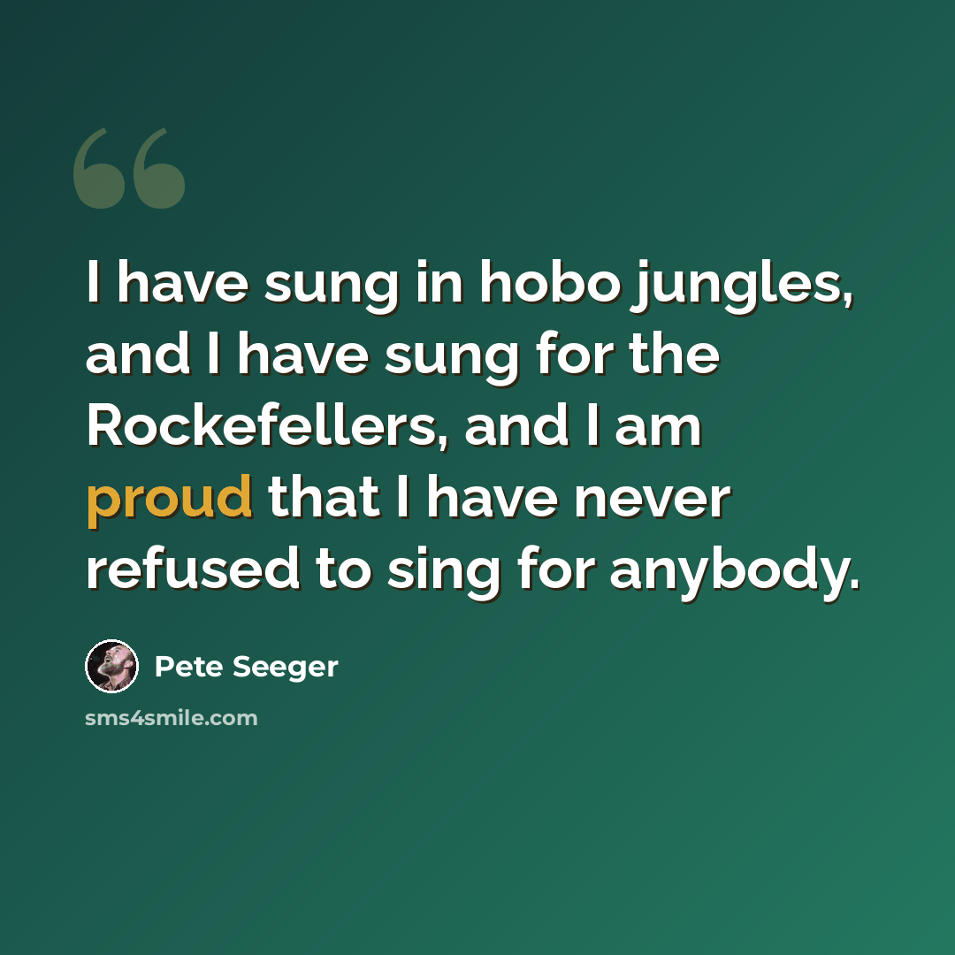 “I have sung in hobo jungles, and I have sung for the Rockefellers, and I am proud that I have never refused to sing for anybody.” quote by Pete Seeger