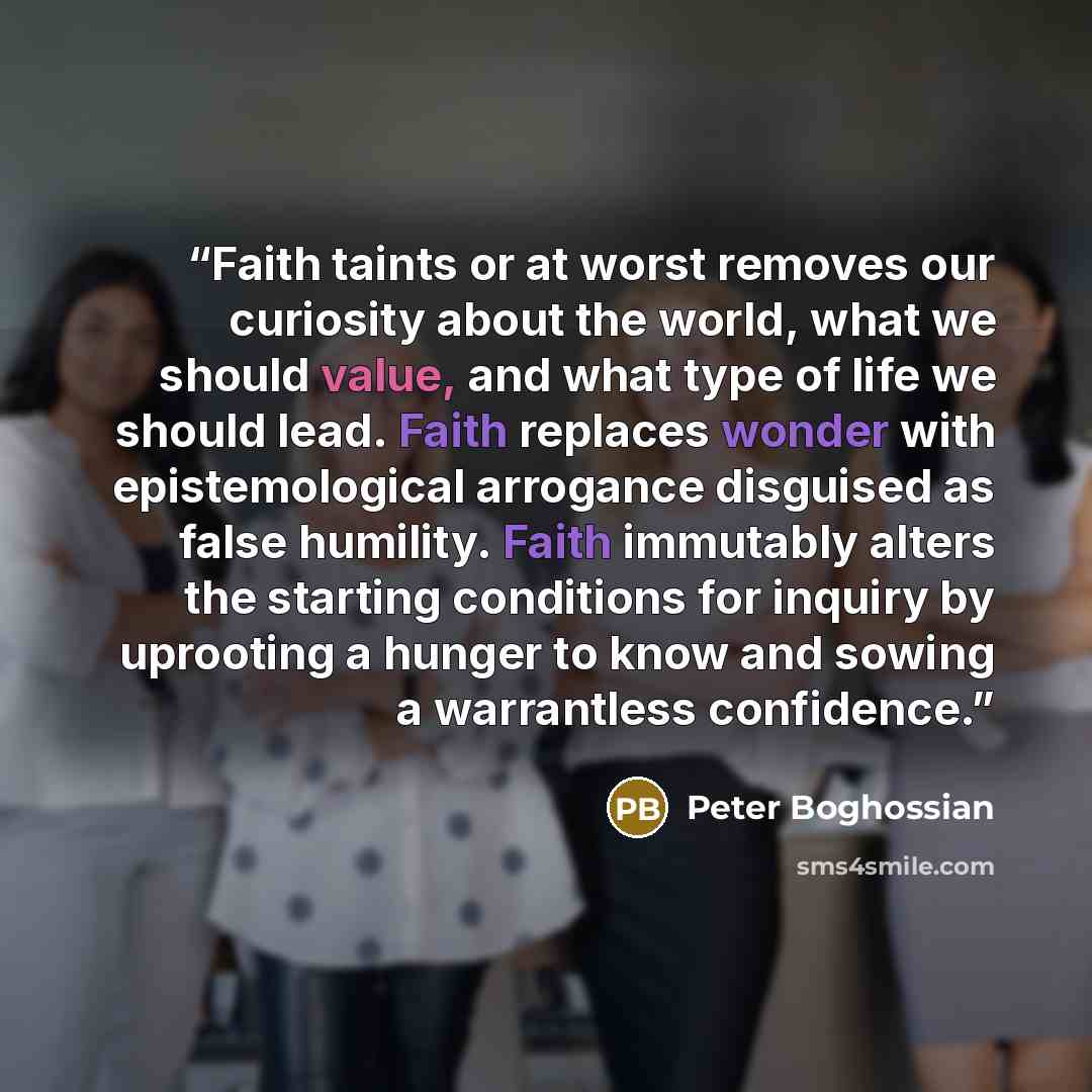 “Faith taints or at worst removes our curiosity about the world, what we should value, and what type of life we should lead. Faith replaces wonder with epistemological arrogance disguised as false humility. Faith immutably alters the starting conditions for inquiry by uprooting a hunger to know and…” quote by Peter Boghossian