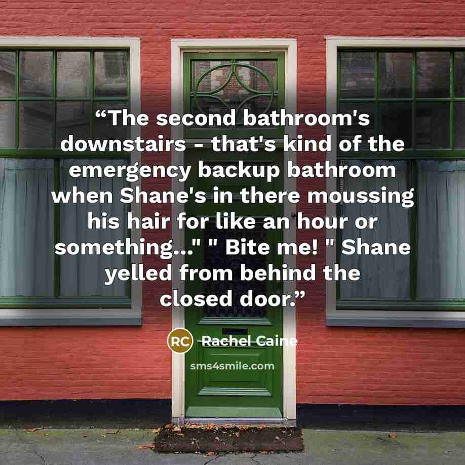 “The second bathroom's downstairs - that's kind of the emergency backup bathroom when Shane's in there moussing his hair for like an hour or something…" " Bite me! " Shane yelled from behind the closed door.” quote by Rachel Caine