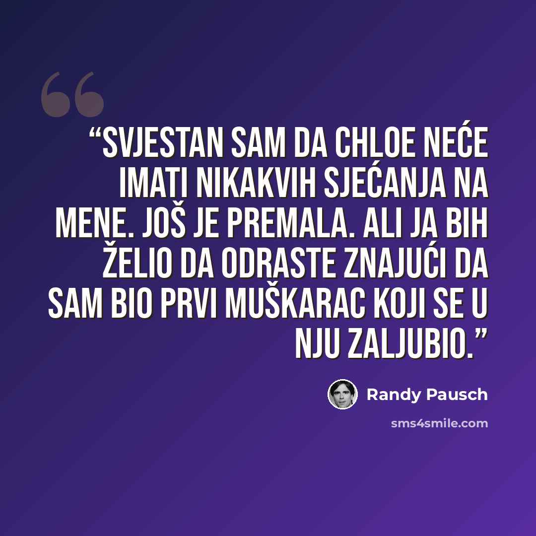 “Svjestan sam da Chloe neće imati nikakvih sjećanja na mene. Još je premala. Ali ja bih želio da odraste znajući da sam bio prvi muškarac koji se u nju zaljubio.” quote by Randy Pausch