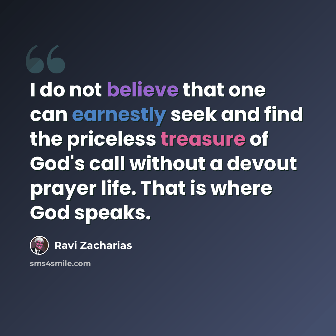 “I do not believe that one can earnestly seek and find the priceless treasure of God's call without a devout prayer life. That is where God speaks.” quote by Ravi Zacharias