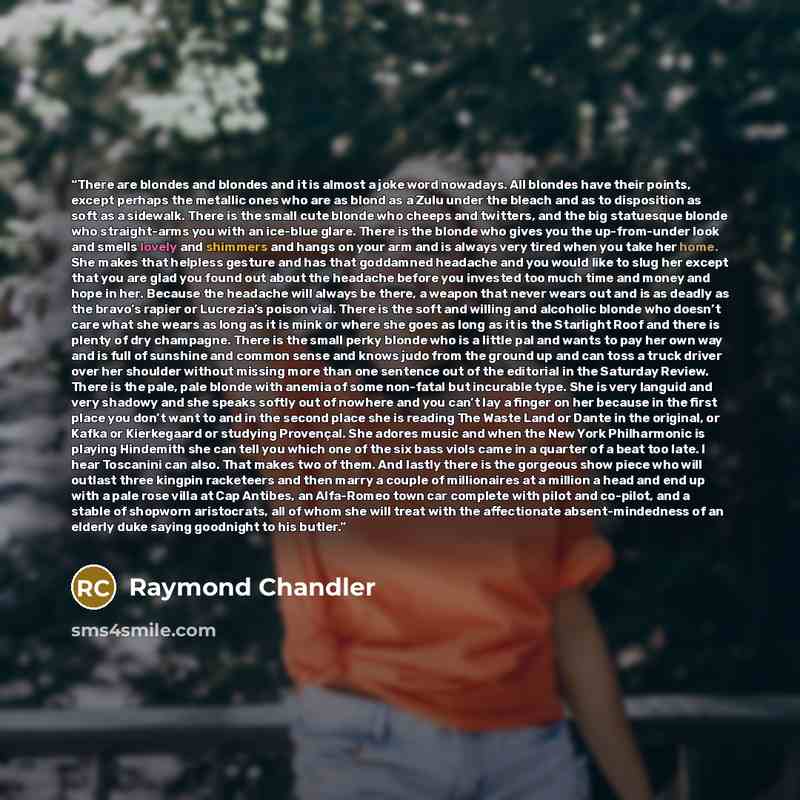 “There are blondes and blondes and it is almost a joke word nowadays. All blondes have their points, except perhaps the metallic ones who are as blond as a Zulu under the bleach and as to disposition as soft as a sidewalk. There is the small cute blonde who cheeps and twitters, and the big…” quote by Raymond Chandler