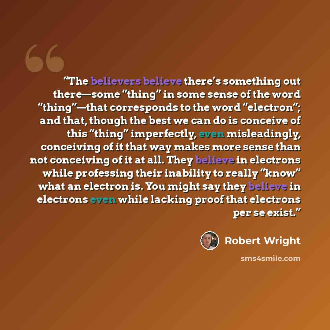 “The believers believe there’s something out there—some “thing” in some sense of the word “thing”—that corresponds to the word “electron”; and that, though the best we can do is conceive of this “thing” imperfectly, even misleadingly, conceiving of it that way makes more sense than not conceiving…” quote by Robert Wright