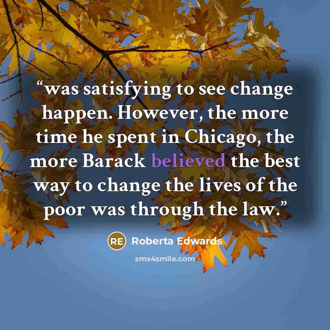 “was satisfying to see change happen. However, the more time he spent in Chicago, the more Barack believed the best way to change the lives of the poor was through the law.” quote by Roberta Edwards