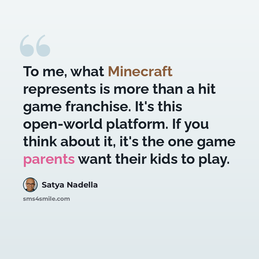 “To me, what Minecraft represents is more than a hit game franchise. It's this open-world platform. If you think about it, it's the one game parents want their kids to play.” quote by Satya Nadella
