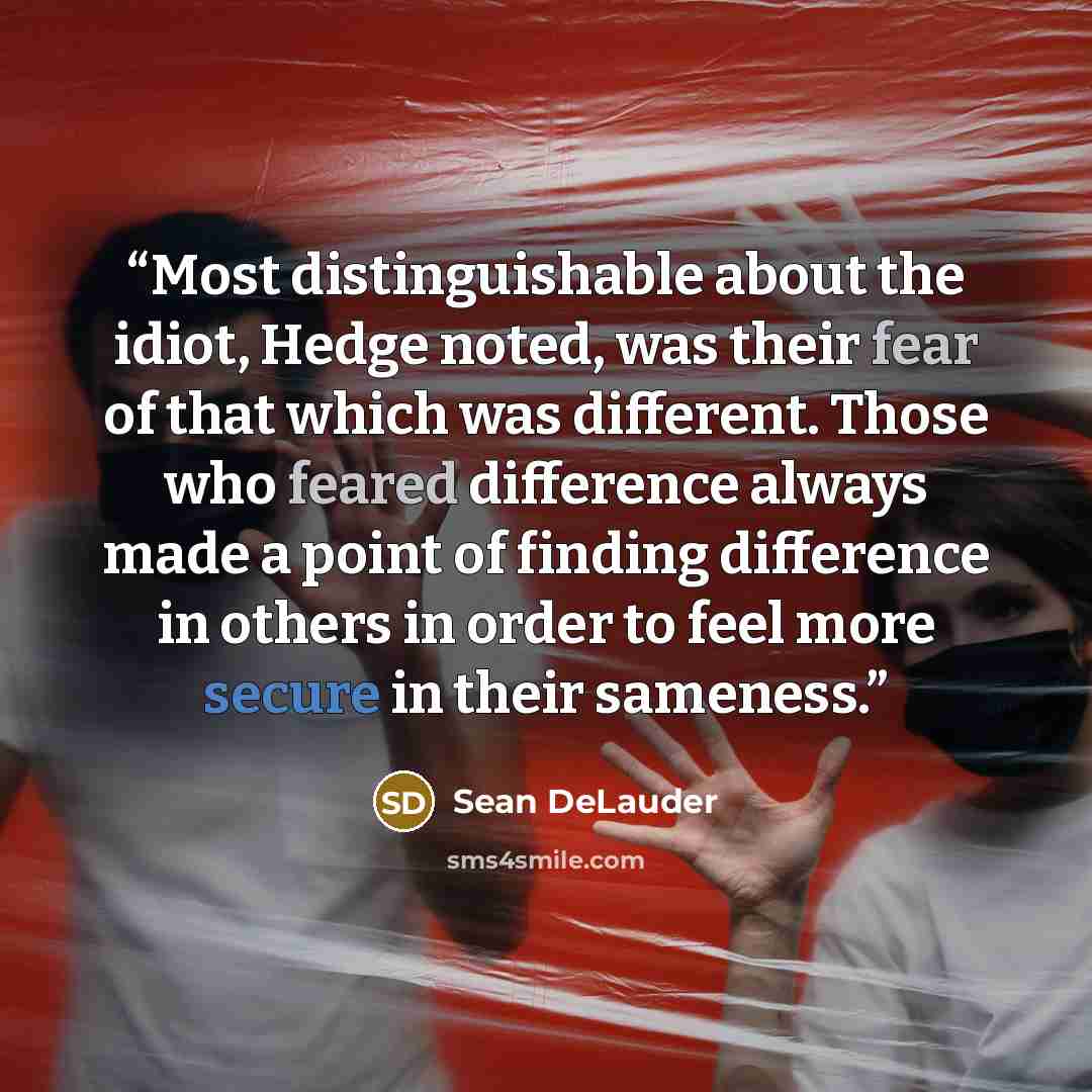 “Most distinguishable about the idiot, Hedge noted, was their fear of that which was different. Those who feared difference always made a point of finding difference in others in order to feel more secure in their sameness.” quote by Sean DeLauder