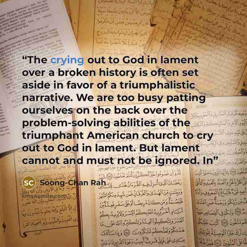 “The crying out to God in lament over a broken history is often set aside in favor of a triumphalistic narrative. We are too busy patting ourselves on the back over the problem-solving abilities of the triumphant American church to cry out to God in lament. But lament cannot and must not be…” quote by Soong-Chan Rah