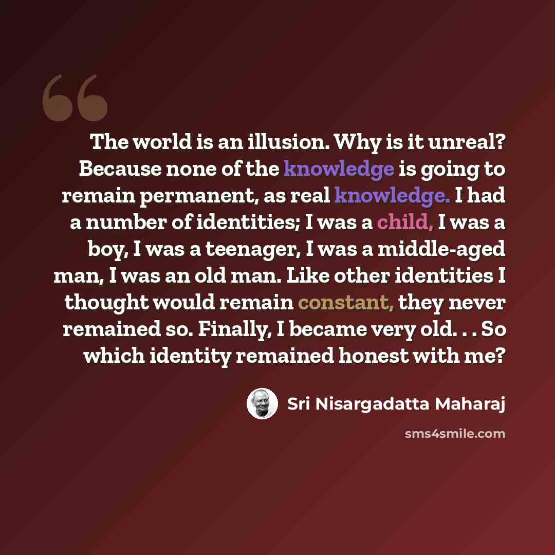 “The world is an illusion. Why is it unreal? Because none of the knowledge is going to remain permanent, as real knowledge. I had a number of identities; I was a child, I was a boy, I was a teenager, I was a middle-aged man, I was an old man. Like other identities I thought would remain constant…” quote by Sri Nisargadatta Maharaj