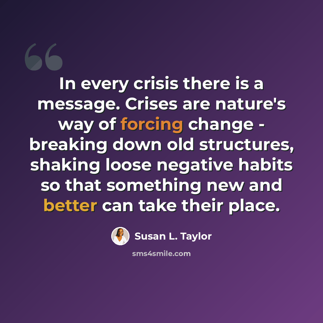 “In every crisis there is a message. Crises are nature's way of forcing change - breaking down old structures, shaking loose negative habits so that something new and better can take their place.” quote by Susan L. Taylor