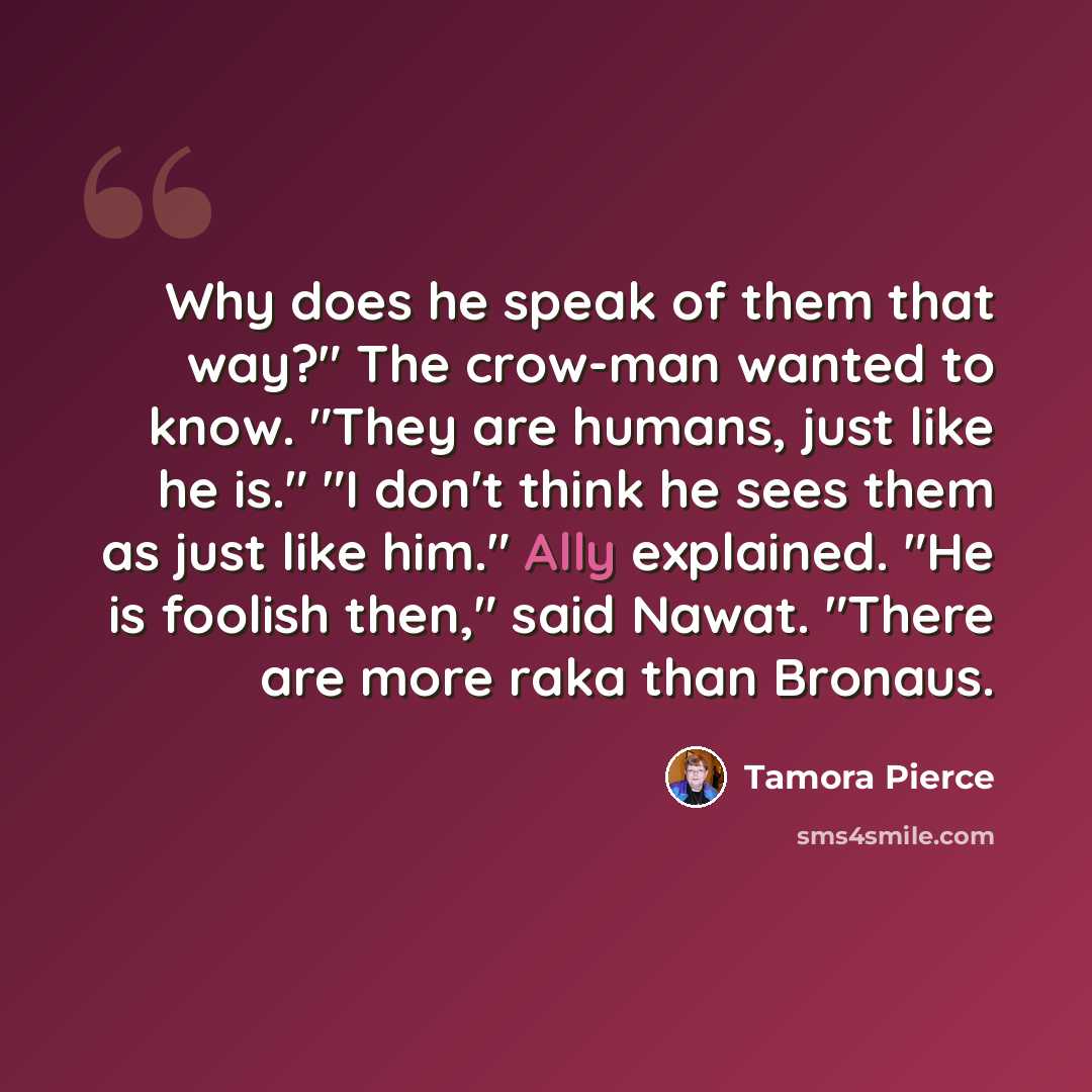 “Why does he speak of them that way?" The crow-man wanted to know. "They are humans, just like he is." "I don't think he sees them as just like him." Ally explained. "He is foolish then," said Nawat. "There are more raka than Bronaus.” quote by Tamora Pierce