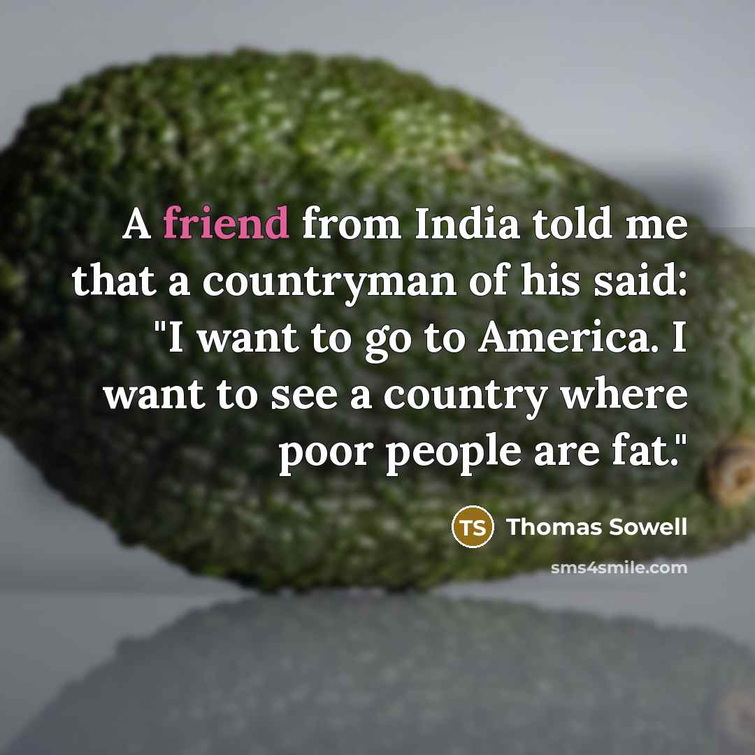 “A friend from India told me that a countryman of his said: "I want to go to America. I want to see a country where poor people are fat."” quote by Thomas Sowell