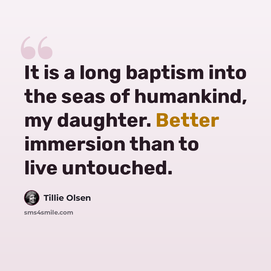 “It is a long baptism into the seas of humankind, my daughter. Better immersion than to live untouched.” quote by Tillie Olsen