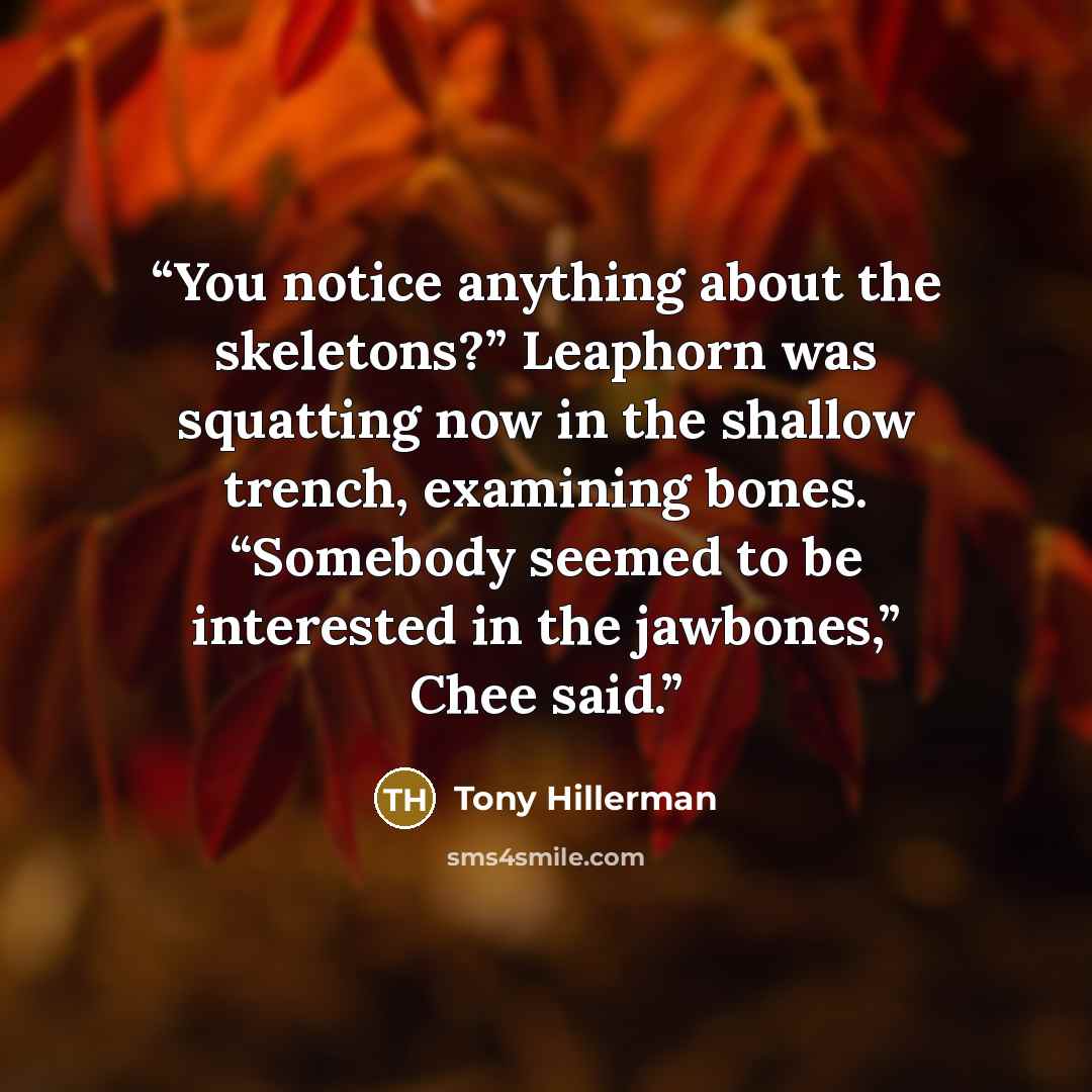 “You notice anything about the skeletons?” Leaphorn was squatting now in the shallow trench, examining bones. “Somebody seemed to be interested in the jawbones,” Chee said.” quote by Tony Hillerman