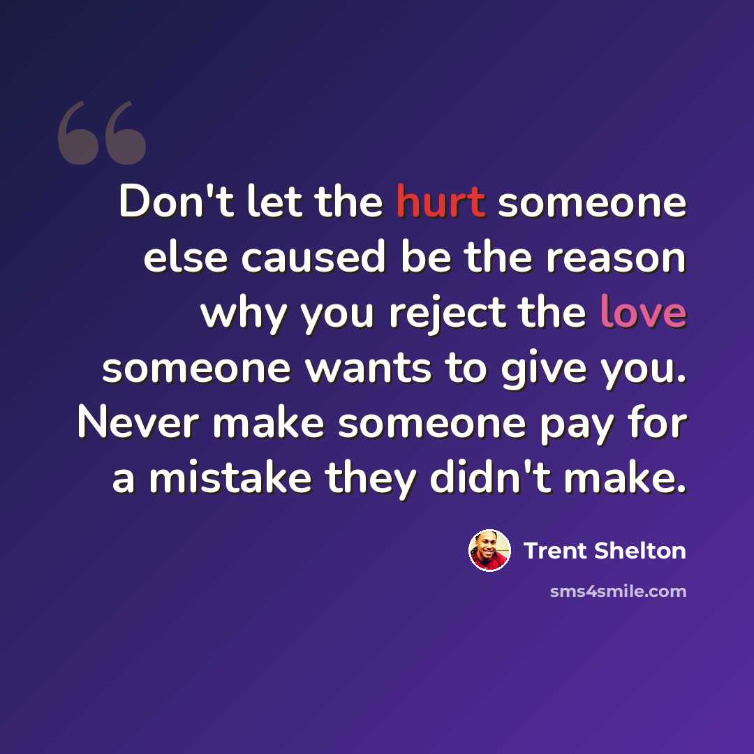 “Don't let the hurt someone else caused be the reason why you reject the love someone wants to give you. Never make someone pay for a mistake they didn't make.” quote by Trent Shelton