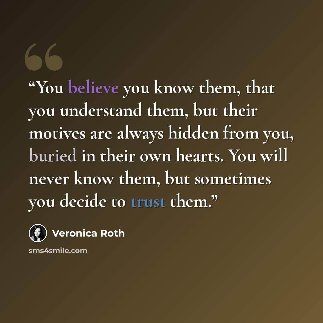 “You believe you know them, that you understand them, but their motives are always hidden from you, buried in their own hearts. You will never know them, but sometimes you decide to trust them.” quote by Veronica Roth