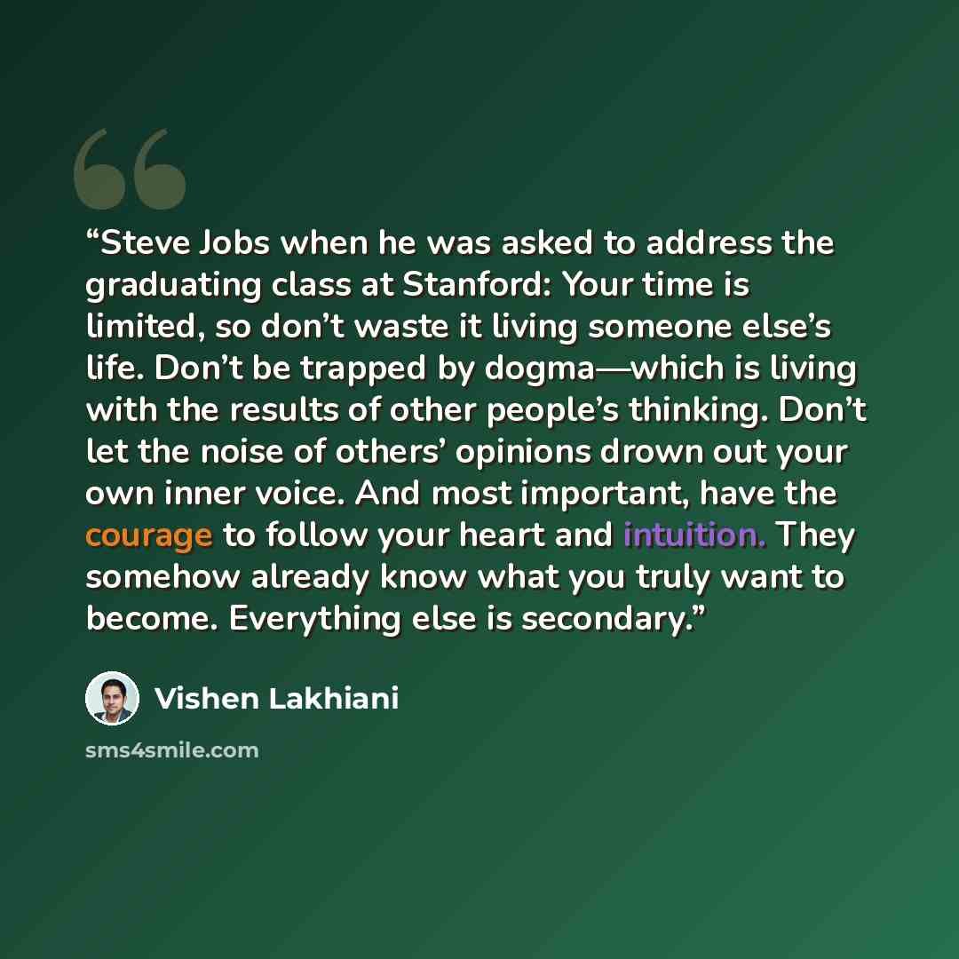“Steve Jobs when he was asked to address the graduating class at Stanford: Your time is limited, so don’t waste it living someone else’s life. Don’t be trapped by dogma—which is living with the results of other people’s thinking. Don’t let the noise of others’ opinions drown out your own inner…” quote by Vishen Lakhiani