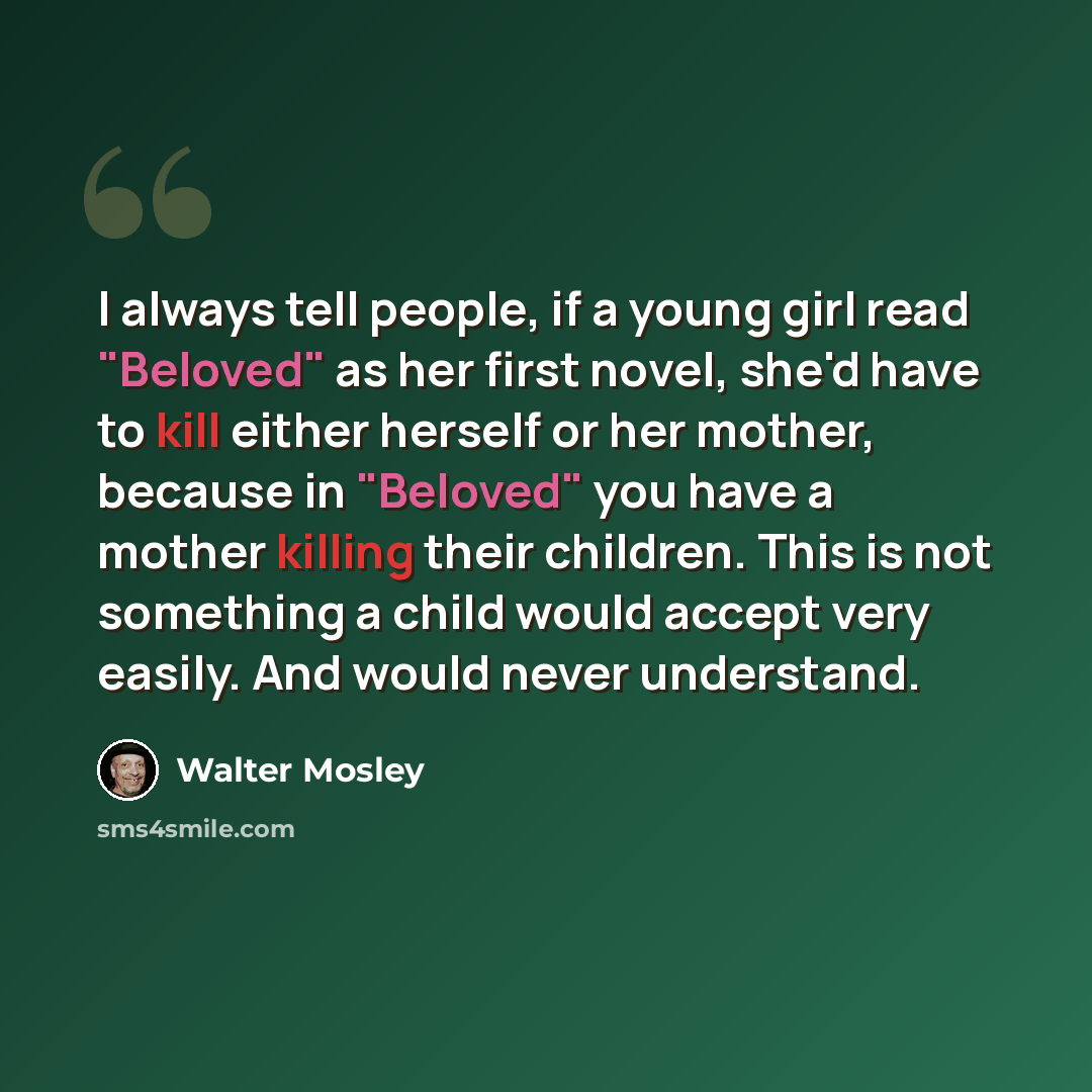 “I always tell people, if a young girl read "Beloved" as her first novel, she'd have to kill either herself or her mother, because in "Beloved" you have a mother killing their children. This is not something a child would accept very easily. And would never understand.” quote by Walter Mosley