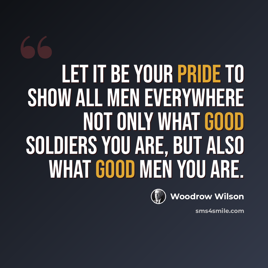 “Let it be your pride to show all men everywhere not only what good soldiers you are, but also what good men you are.” quote by Woodrow Wilson