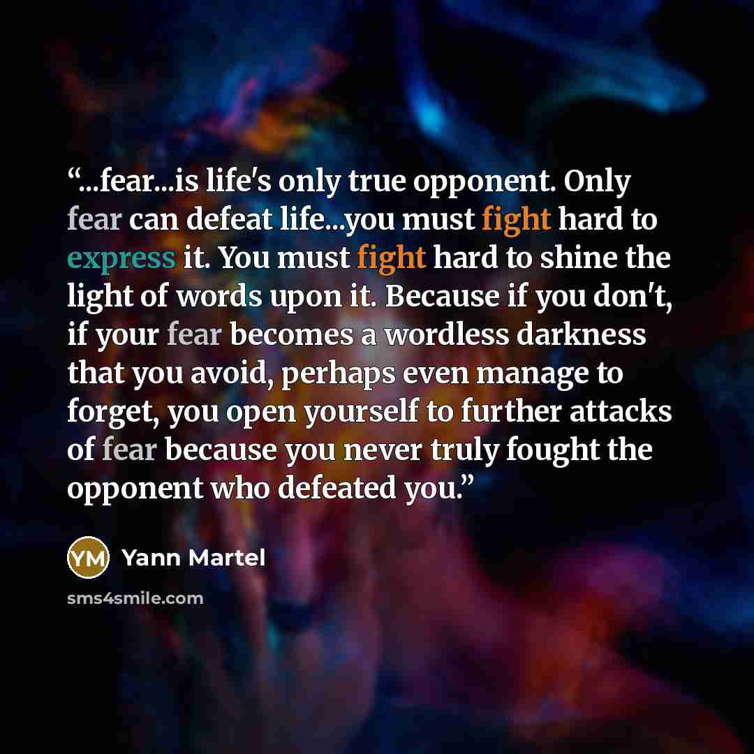 “...fear...is life's only true opponent. Only fear can defeat life...you must fight hard to express it. You must fight hard to shine the light of words upon it. Because if you don't, if your fear becomes a wordless darkness that you avoid, perhaps even manage to forget, you open yourself to further…” quote by Yann Martel