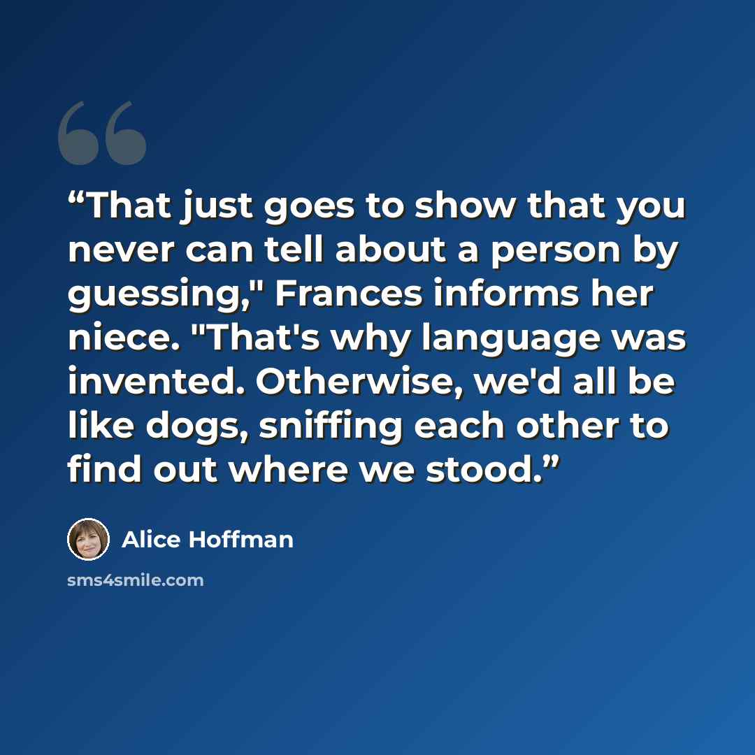 “That just goes to show that you never can tell about a person by guessing," Frances informs her niece. "That's why language was invented. Otherwise, we'd all be like dogs, sniffing each other to find out where we stood.” quote by Alice Hoffman
