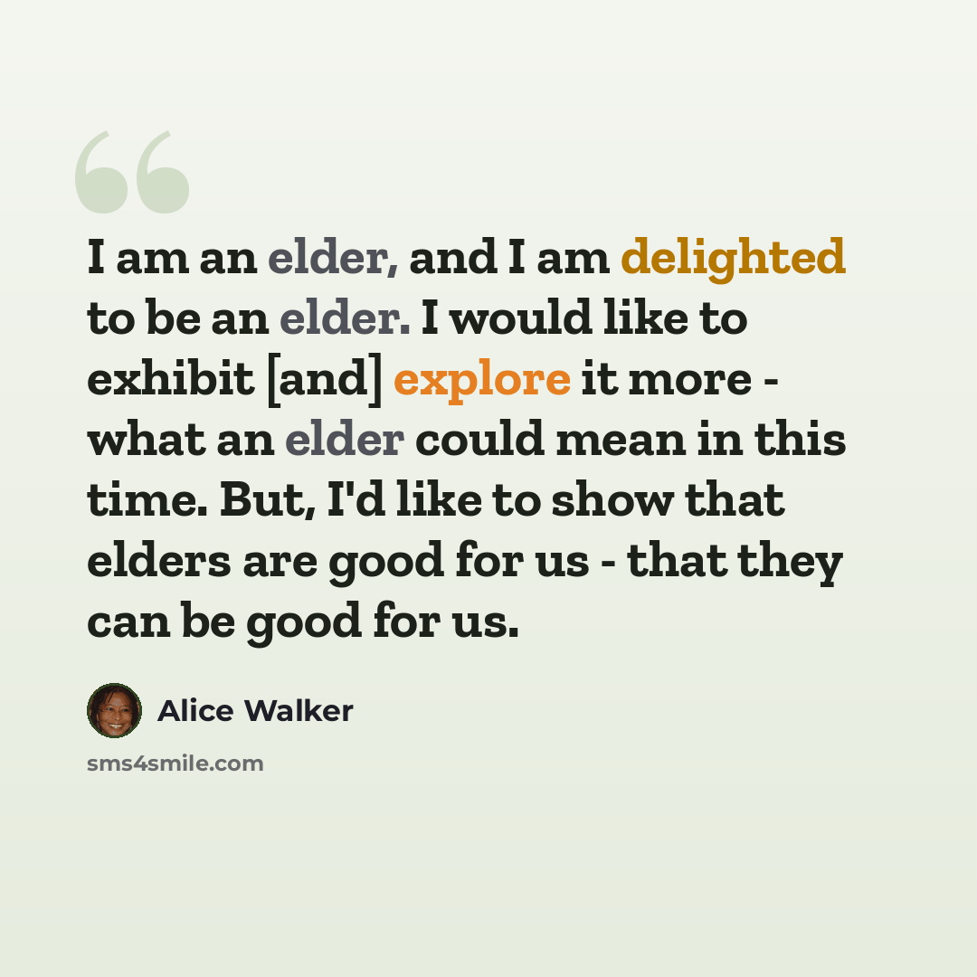 “I am an elder, and I am delighted to be an elder. I would like to exhibit [and] explore it more - what an elder could mean in this time. But, I'd like to show that elders are good for us - that they can be good for us.” quote by Alice Walker