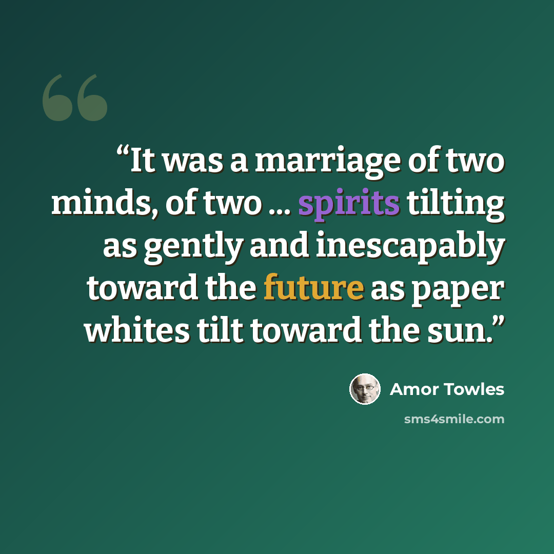 “It was a marriage of two minds, of two ... spirits tilting as gently and inescapably toward the future as paper whites tilt toward the sun.” quote by Amor Towles