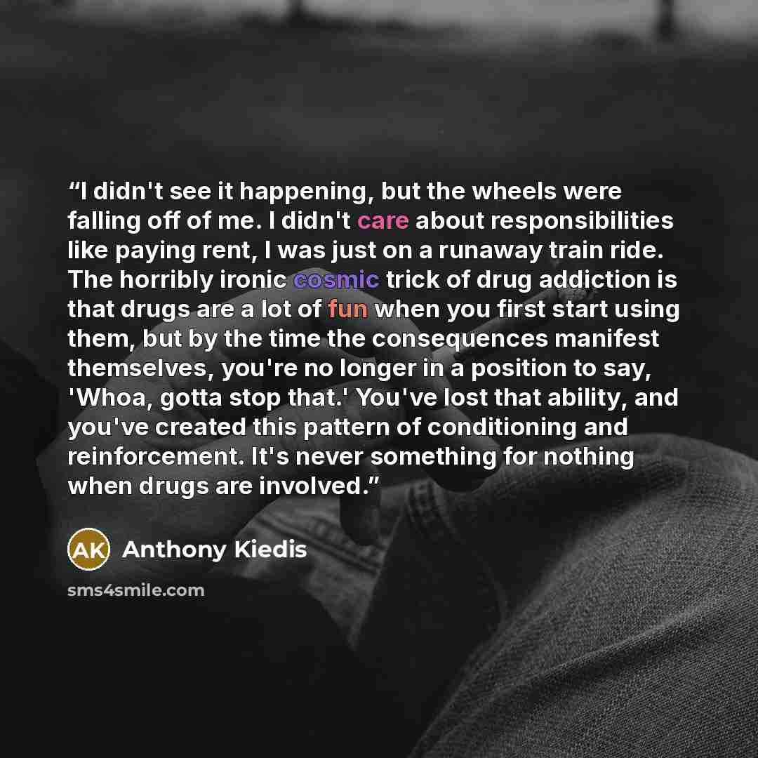 “I didn't see it happening, but the wheels were falling off of me. I didn't care about responsibilities like paying rent, I was just on a runaway train ride. The horribly ironic cosmic trick of drug addiction is that drugs are a lot of fun when you first start using them, but by the time the…” quote by Anthony Kiedis