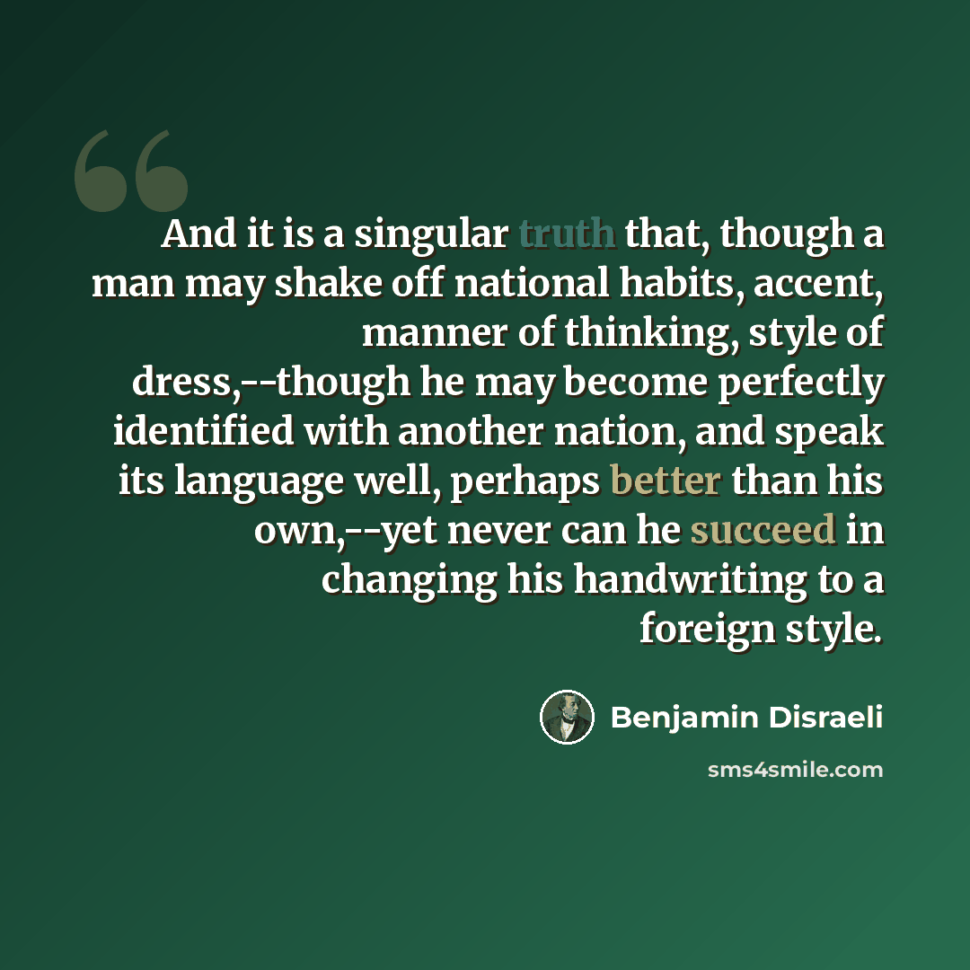 “And it is a singular truth that, though a man may shake off national habits, accent, manner of thinking, style of dress,--though he may become perfectly identified with another nation, and speak its language well, perhaps better than his own,--yet never can he succeed in changing his handwriting…” quote by Benjamin Disraeli