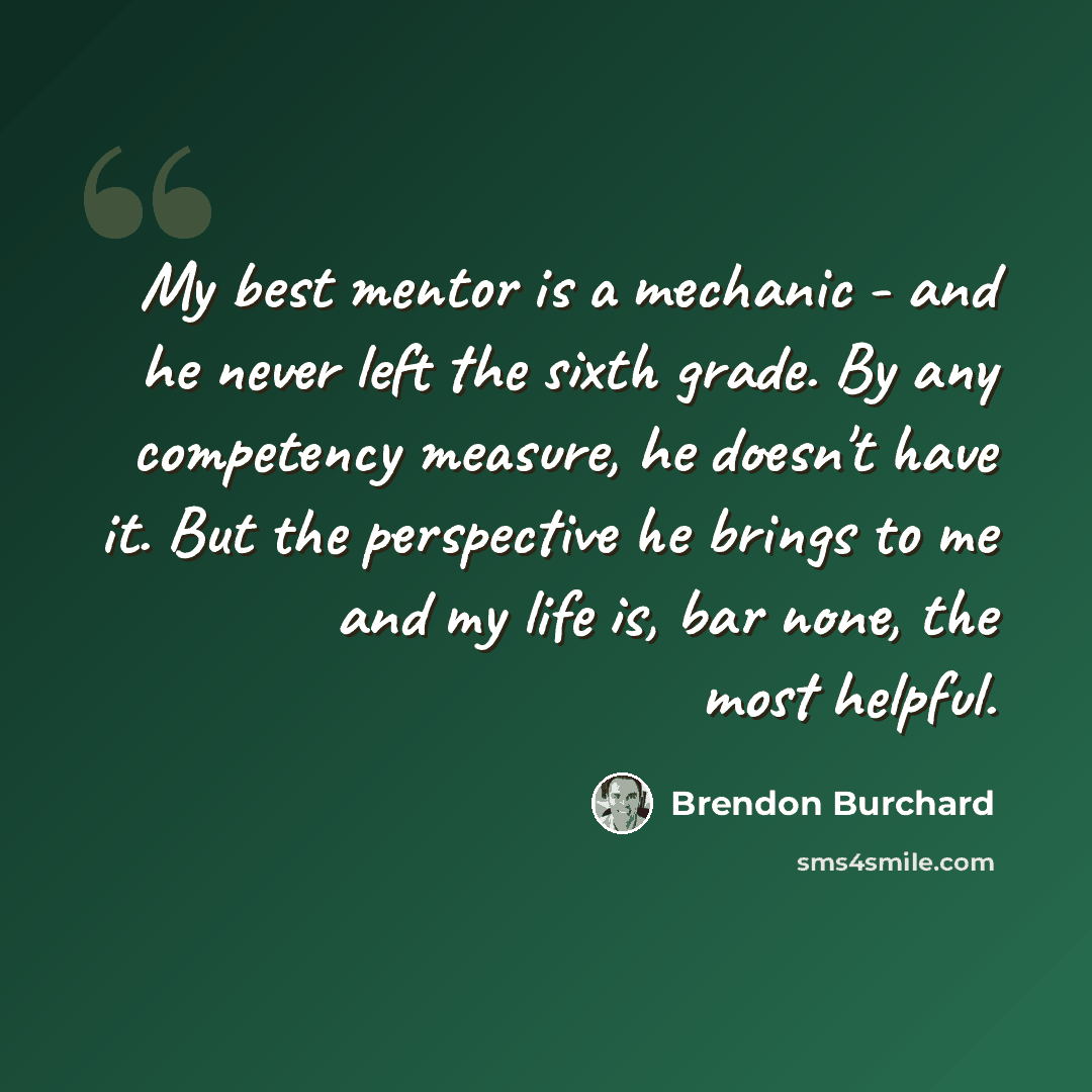 “My best mentor is a mechanic - and he never left the sixth grade. By any competency measure, he doesn't have it. But the perspective he brings to me and my life is, bar none, the most helpful.” quote by Brendon Burchard
