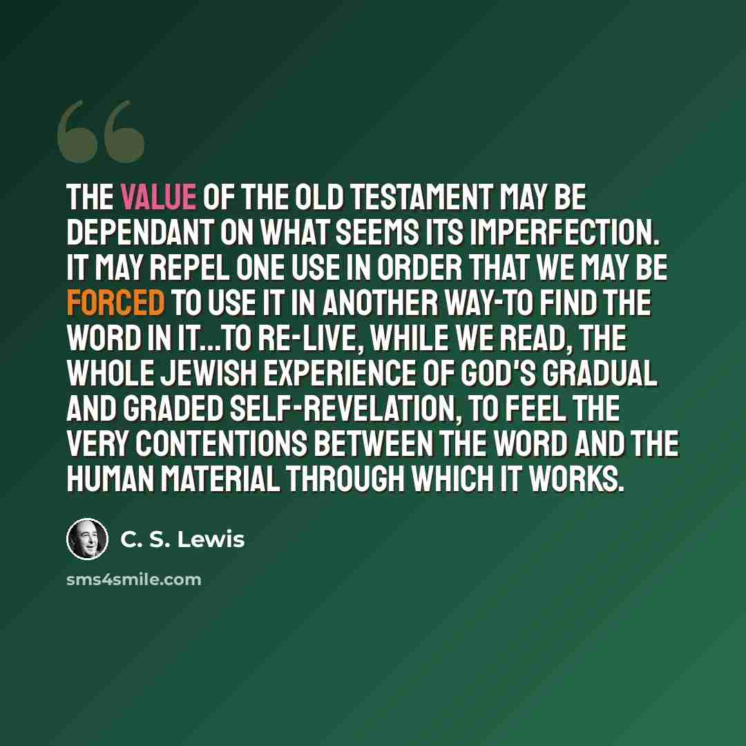“The value of the Old Testament may be dependant on what seems its imperfection. It may repel one use in order that we may be forced to use it in another way-to find the Word in it...to re-live, while we read, the whole Jewish experience of God's gradual and graded self-revelation, to feel the very…” quote by C. S. Lewis