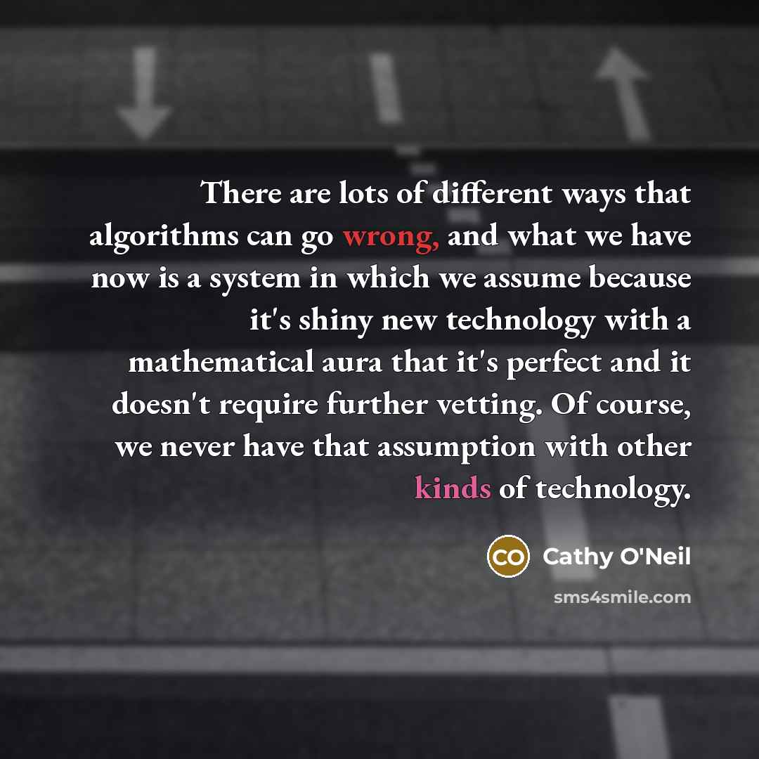 “There are lots of different ways that algorithms can go wrong, and what we have now is a system in which we assume because it's shiny new technology with a mathematical aura that it's perfect and it doesn't require further vetting. Of course, we never have that assumption with other kinds of…” quote by Cathy O'Neil