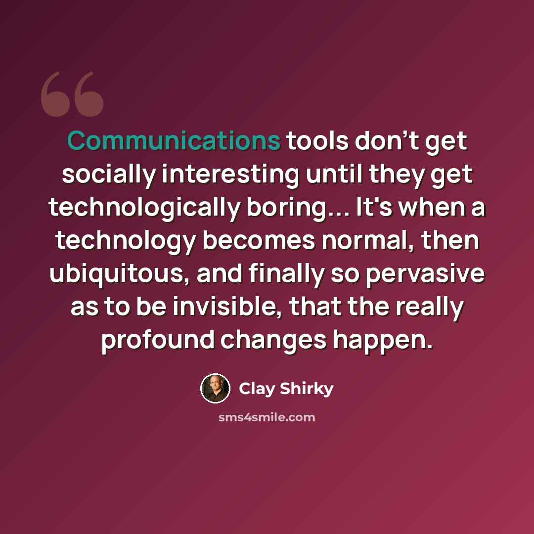 “Communications tools don't get socially interesting until they get technologically boring... It's when a technology becomes normal, then ubiquitous, and finally so pervasive as to be invisible, that the really profound changes happen.” quote by Clay Shirky