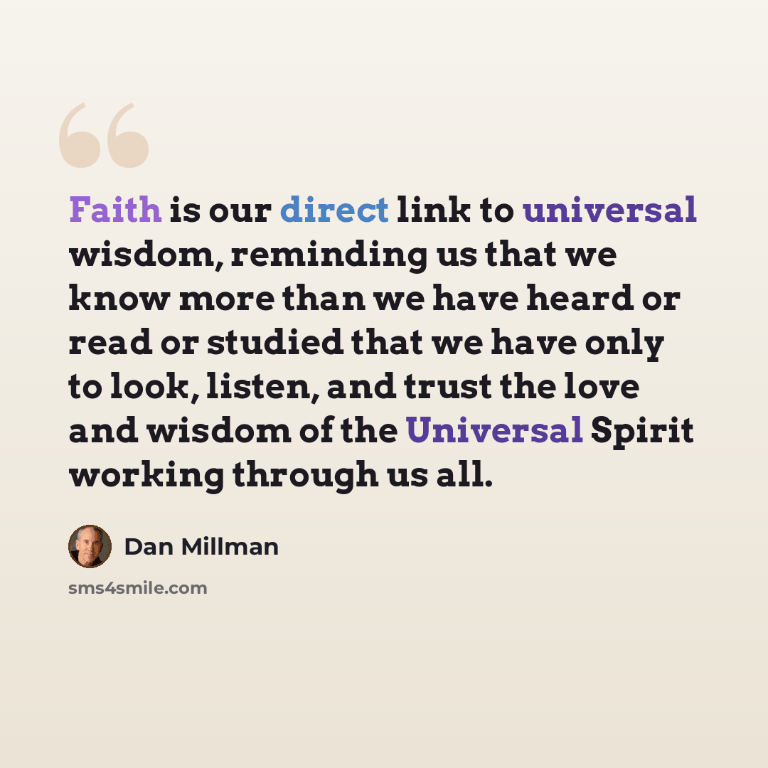 “Faith is our direct link to universal wisdom, reminding us that we know more than we have heard or read or studied that we have only to look, listen, and trust the love and wisdom of the Universal Spirit working through us all.” quote by Dan Millman