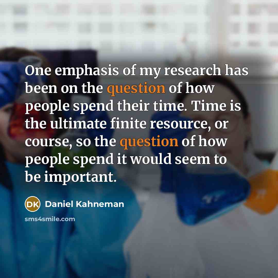“One emphasis of my research has been on the question of how people spend their time. Time is the ultimate finite resource, or course, so the question of how people spend it would seem to be important.” quote by Daniel Kahneman