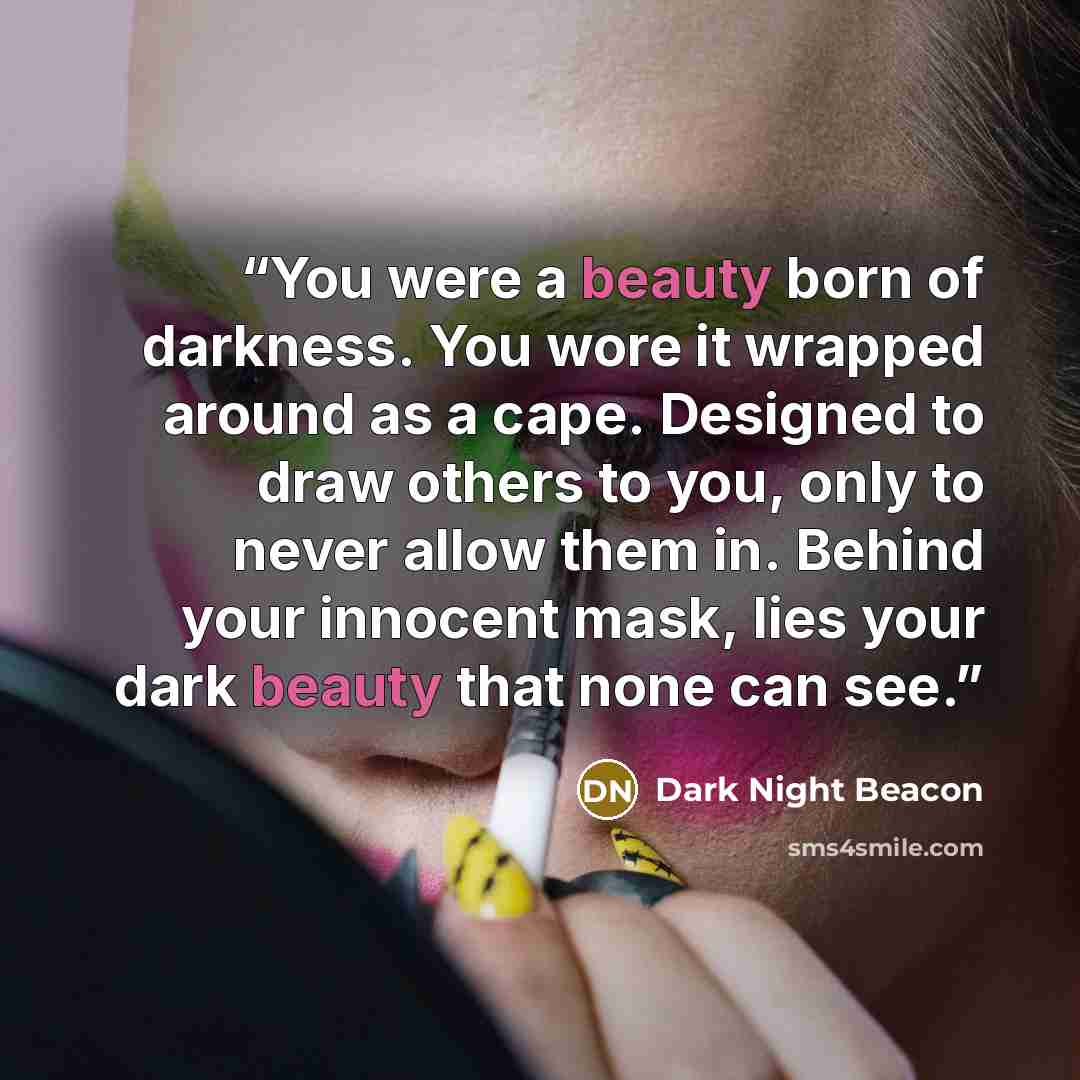 “You were a beauty born of darkness. You wore it wrapped around as a cape. Designed to draw others to you, only to never allow them in. Behind your innocent mask, lies your dark beauty that none can see.” quote by Dark Night Beacon