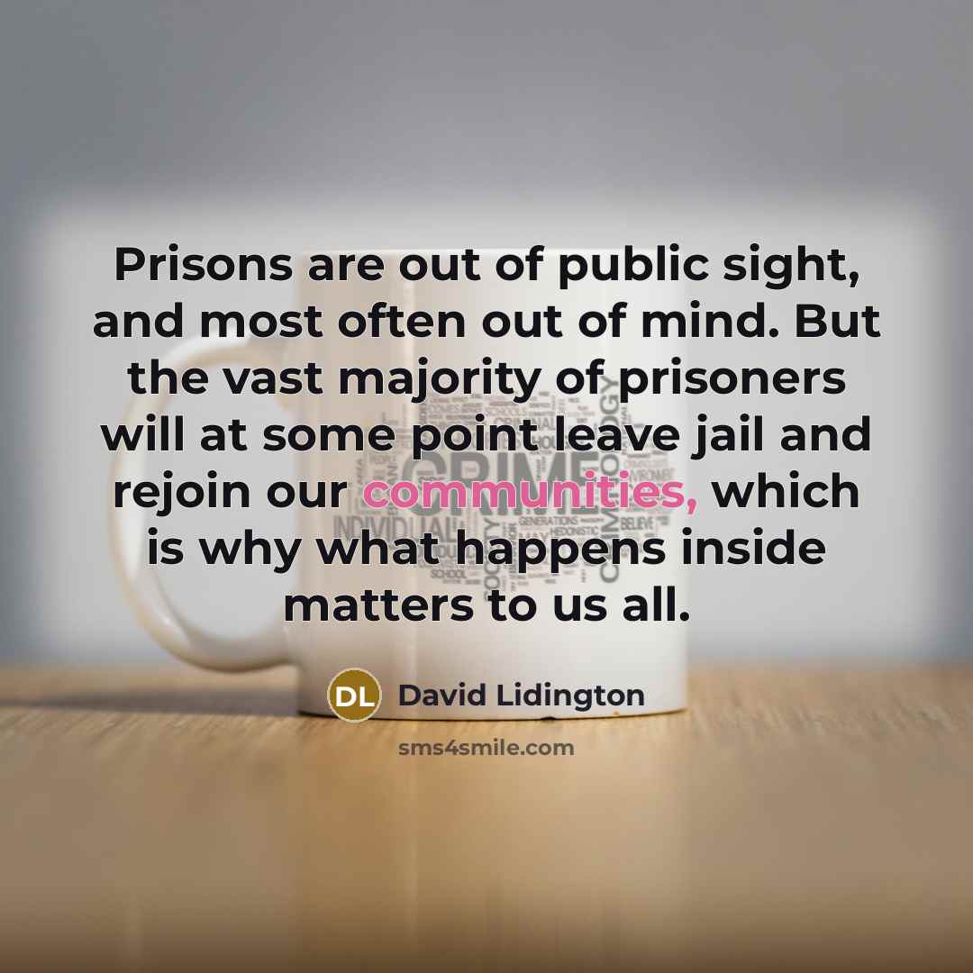 “Prisons are out of public sight, and most often out of mind. But the vast majority of prisoners will at some point leave jail and rejoin our communities, which is why what happens inside matters to us all.” quote by David Lidington