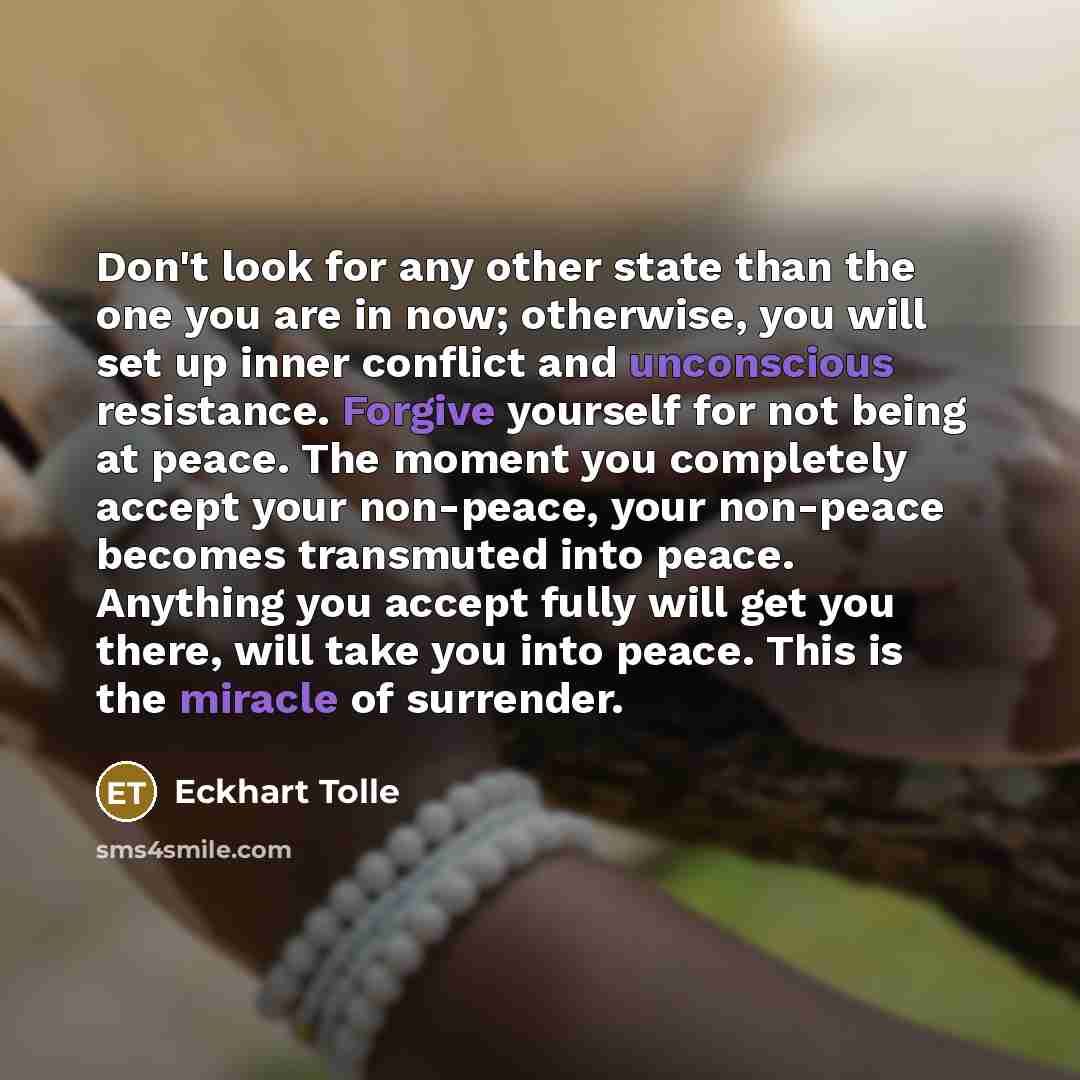 “Don't look for any other state than the one you are in now; otherwise, you will set up inner conflict and unconscious resistance. Forgive yourself for not being at peace. The moment you completely accept your non-peace, your non-peace becomes transmuted into peace. Anything you accept fully will…” quote by Eckhart Tolle