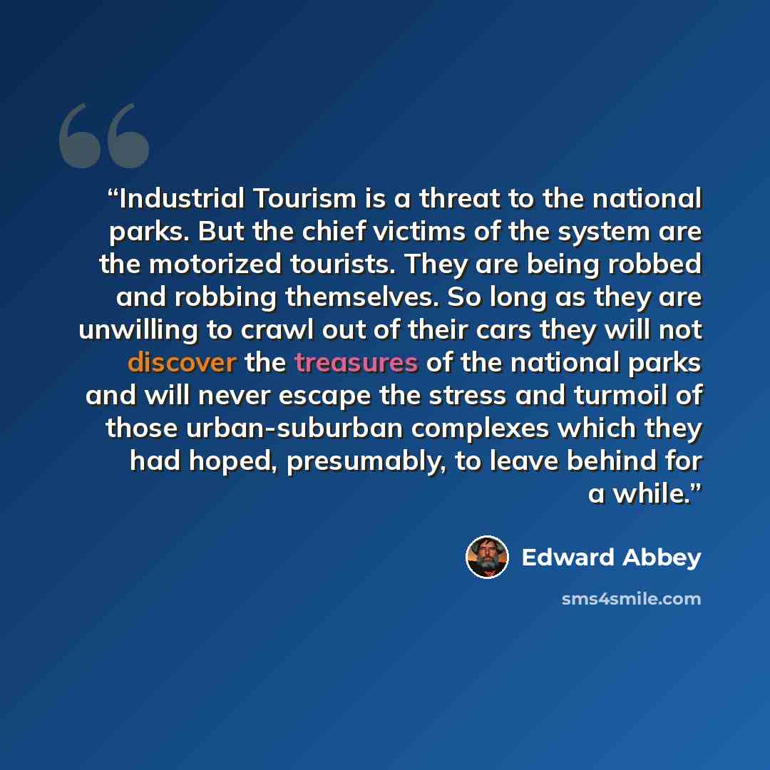 “Industrial Tourism is a threat to the national parks. But the chief victims of the system are the motorized tourists. They are being robbed and robbing themselves. So long as they are unwilling to crawl out of their cars they will not discover the treasures of the national parks and will never…” quote by Edward Abbey