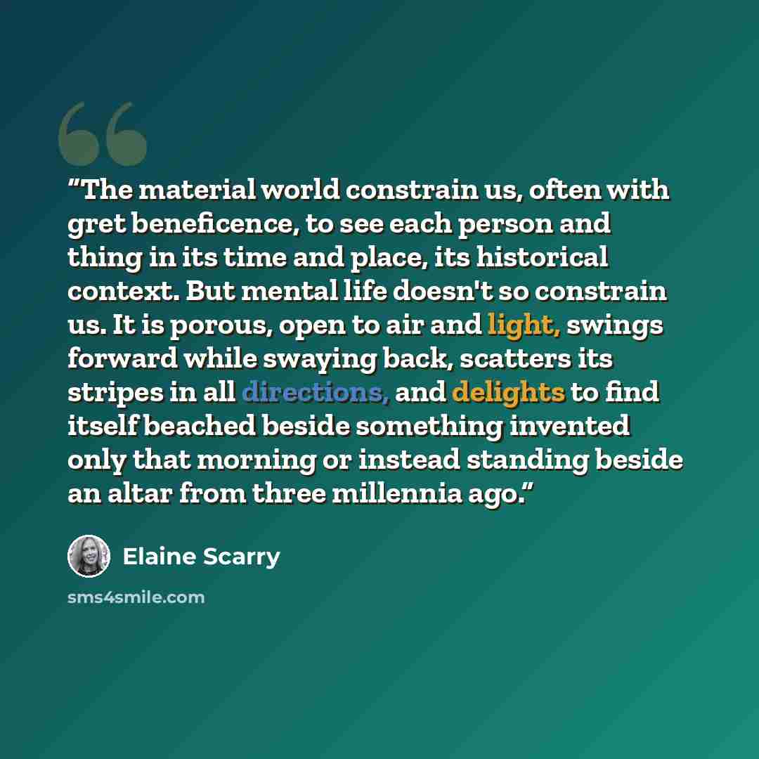 “The material world constrain us, often with gret beneficence, to see each person and thing in its time and place, its historical context. But mental life doesn't so constrain us. It is porous, open to air and light, swings forward while swaying back, scatters its stripes in all directions, and…” quote by Elaine Scarry