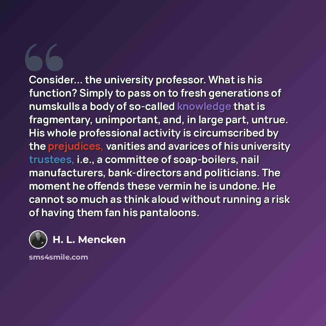 “Consider... the university professor. What is his function? Simply to pass on to fresh generations of numskulls a body of so-called knowledge that is fragmentary, unimportant, and, in large part, untrue. His whole professional activity is circumscribed by the prejudices, vanities and avarices of…” quote by H. L. Mencken
