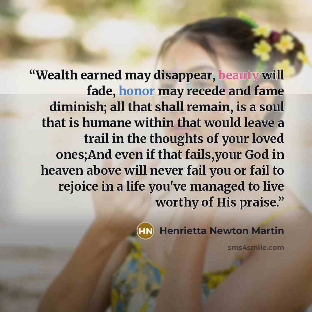 “Wealth earned may disappear, beauty will fade, honor may recede and fame diminish; all that shall remain, is a soul that is humane within that would leave a trail in the thoughts of your loved ones;And even if that fails,your God in heaven above will never fail you or fail to rejoice in a life…” quote by Henrietta Newton Martin