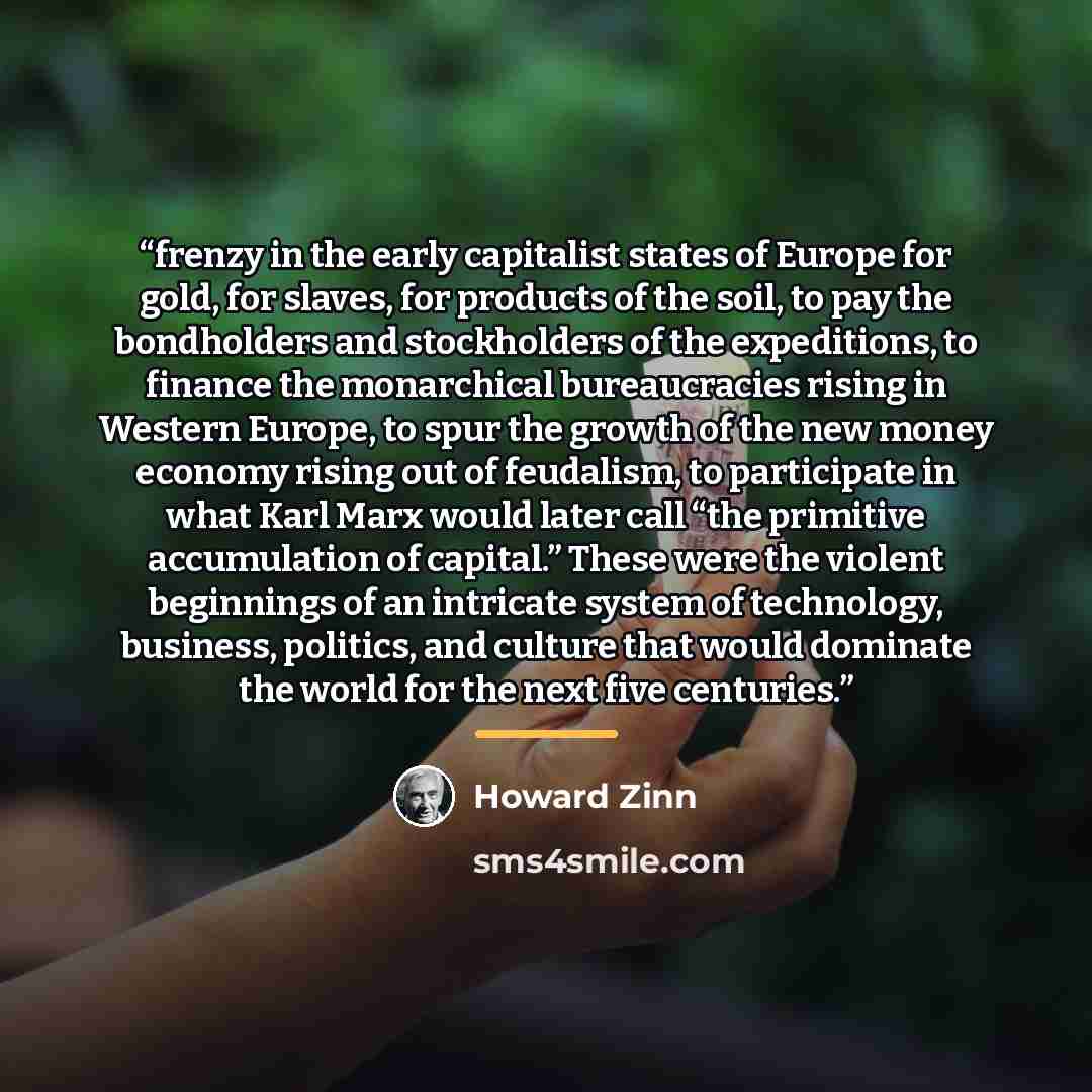 “frenzy in the early capitalist states of Europe for gold, for slaves, for products of the soil, to pay the bondholders and stockholders of the expeditions, to finance the monarchical bureaucracies rising in Western Europe, to spur the growth of the new money economy rising out of feudalism, to…” quote by Howard Zinn