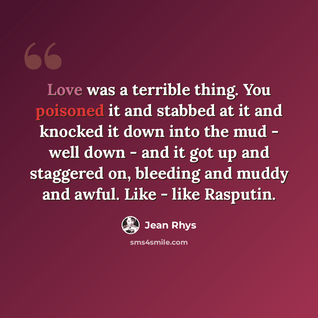 “Love was a terrible thing. You poisoned it and stabbed at it and knocked it down into the mud - well down - and it got up and staggered on, bleeding and muddy and awful. Like - like Rasputin.” quote by Jean Rhys