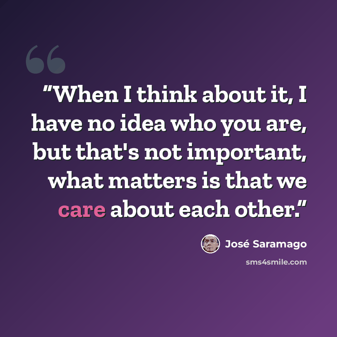“When I think about it, I have no idea who you are, but that's not important, what matters is that we care about each other.” quote by José Saramago