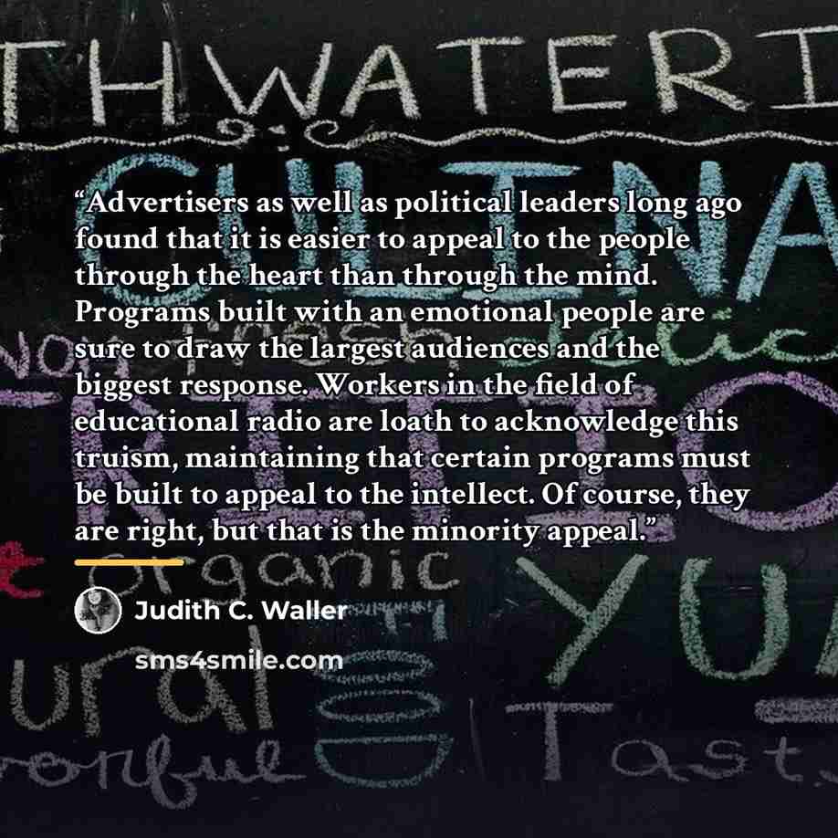 “Advertisers as well as political leaders long ago found that it is easier to appeal to the people through the heart than through the mind. Programs built with an emotional people are sure to draw the largest audiences and the biggest response. Workers in the field of educational radio are loath to…” quote by Judith C. Waller