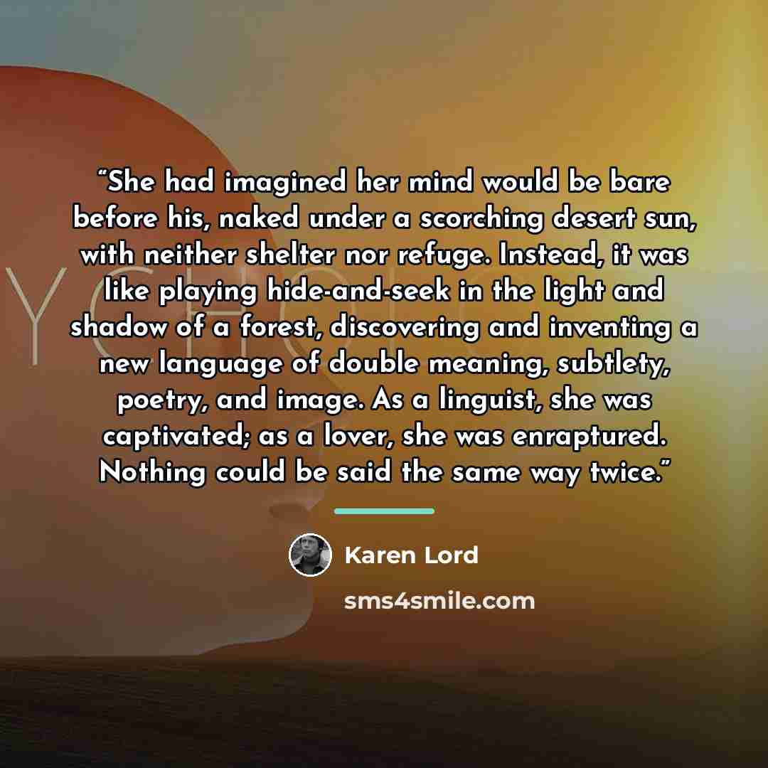“She had imagined her mind would be bare before his, naked under a scorching desert sun, with neither shelter nor refuge. Instead, it was like playing hide-and-seek in the light and shadow of a forest, discovering and inventing a new language of double meaning, subtlety, poetry, and image. As a…” quote by Karen Lord