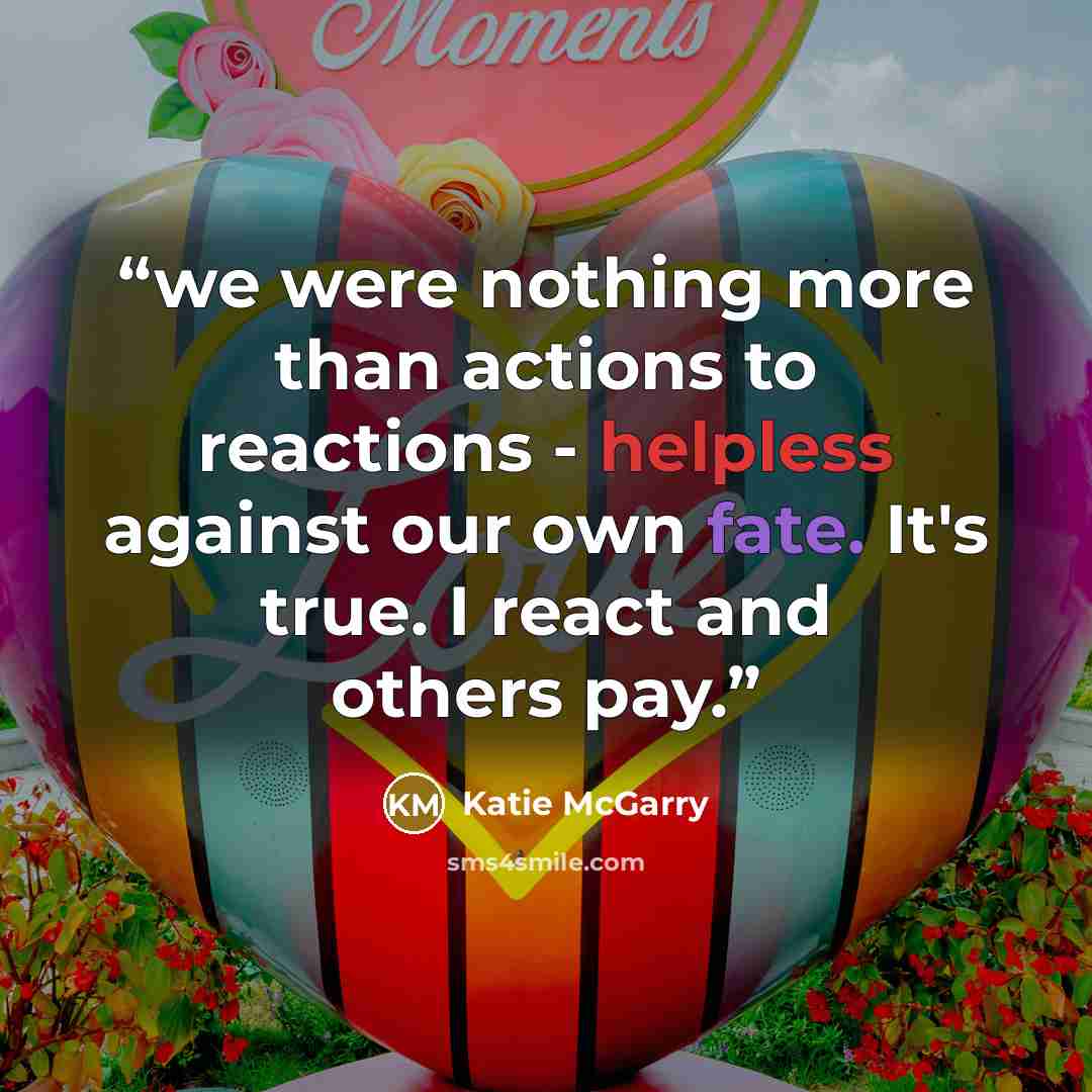 “we were nothing more than actions to reactions - helpless against our own fate. It's true. I react and others pay.” quote by Katie McGarry