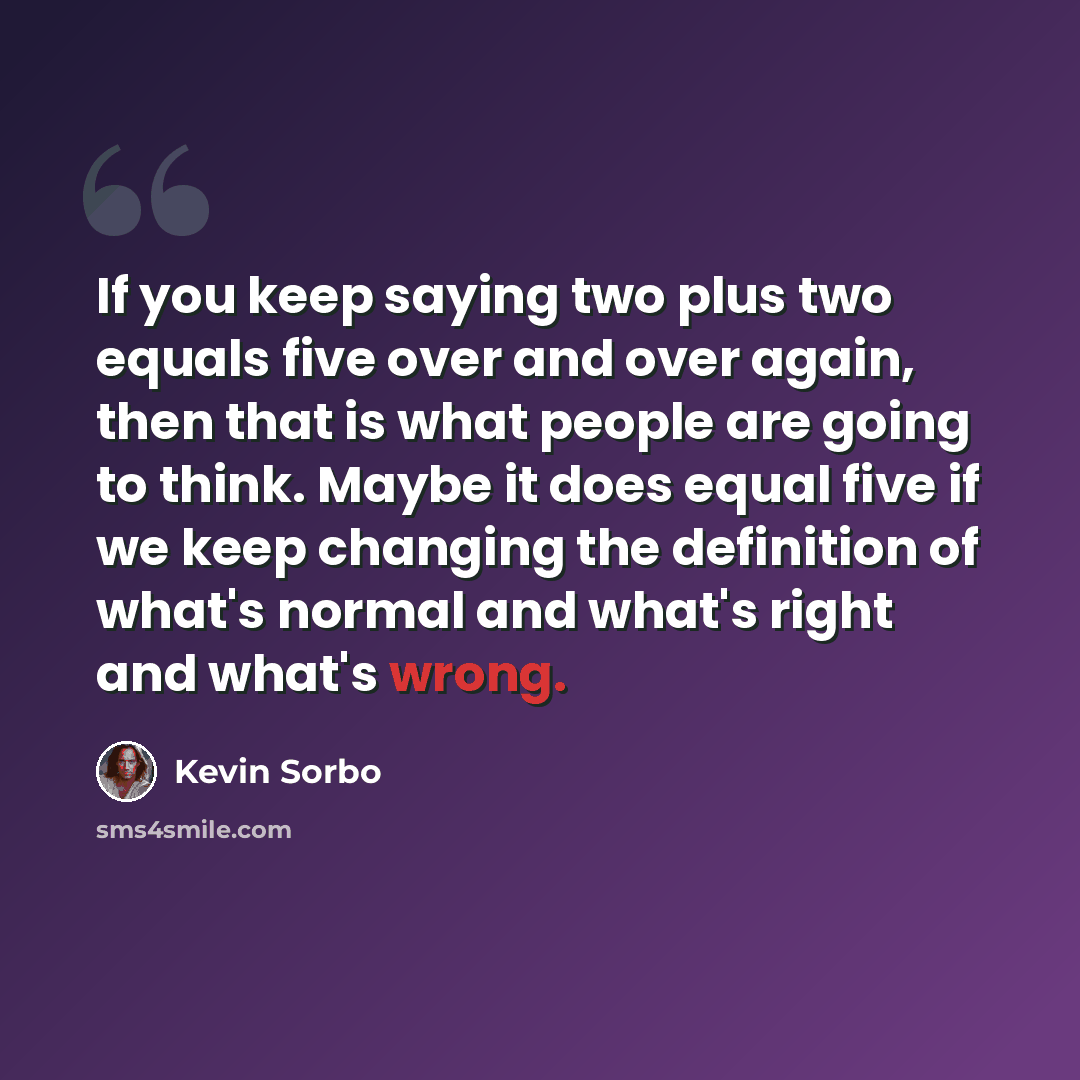 “If you keep saying two plus two equals five over and over again, then that is what people are going to think. Maybe it does equal five if we keep changing the definition of what's normal and what's right and what's wrong.” quote by Kevin Sorbo